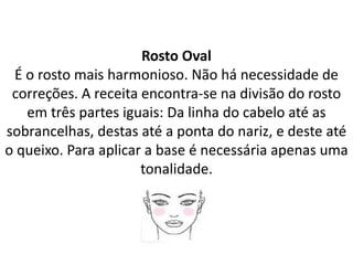 Rosto Oval
É o rosto mais harmonioso. Não há necessidade de
correções. A receita encontra-se na divisão do rosto
em três partes iguais: Da linha do cabelo até as
sobrancelhas, destas até a ponta do nariz, e deste até
o queixo. Para aplicar a base é necessária apenas uma
tonalidade.
 