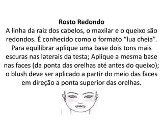 Rosto Redondo
A linha da raiz dos cabelos, o maxilar e o queixo são
redondos. É conhecido como o formato “lua cheia”.
Para equilibrar aplique uma base dois tons mais
escuras nas laterais da testa; Aplique a mesma base
nas faces (da ponta das orelhas até antes do queixo);
o blush deve ser aplicado a partir do meio das faces
em direção a ponta superior das orelhas.
 