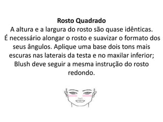 Rosto Quadrado
A altura e a largura do rosto são quase idênticas.
É necessário alongar o rosto e suavizar o formato dos
seus ângulos. Aplique uma base dois tons mais
escuras nas laterais da testa e no maxilar inferior;
Blush deve seguir a mesma instrução do rosto
redondo.
 