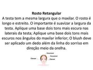 Rosto Retangular
A testa tem a mesma largura que o maxilar. O rosto é
longo e estreito. O importante é suavizar a largura da
testa. Aplique uma base dois tons mais escura nas
laterais da testa; Aplique uma base dois tons mais
escuros nos ângulos do maxilar inferior; O blush deve
ser aplicado um dedo além da linha do sorriso em
direção meio da orelha.
Escurecer
Escurecer
ClarearClarear
 