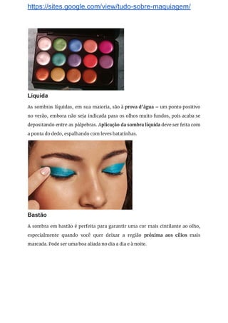 https://sites.google.com/view/tudo-sobre-maquiagem/
 
Líquida
As sombras líquidas, em sua maioria, são à ​prova d’água – ​um ponto positivo                           
no verão, embora não seja indicada para os olhos muito fundos, pois acaba se                           
depositando entre as pálpebras. A​plicação da sombra líquida deve ser feita com                       
a ponta do dedo, espalhando com leves batatinhas. 
 
Bastão
A sombra em bastão é perfeita para garantir uma cor mais cintilante ao olho,                           
especialmente quando você quer deixar a região ​próxima aos cílios mais                     
marcada. Pode ser uma boa aliada no dia a dia e à noite. 
 