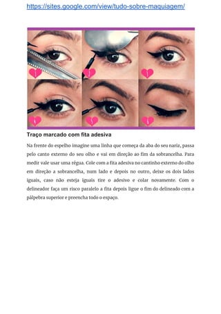 https://sites.google.com/view/tudo-sobre-maquiagem/
 
Traço marcado com fita adesiva
Na frente do espelho imagine uma linha que começa da aba do seu nariz, passa                             
pelo canto externo do seu olho e vai em direção ao fim da sobrancelha. Para                             
medir vale usar uma régua. Cole com a fita adesiva no cantinho externo do olho                             
em direção a sobrancelha, num lado e depois no outro, deixe os dois lados                           
iguais, caso não esteja iguais tire o adesivo e colar novamente. Com o                         
delineador faça um risco paralelo a fita depois ligue o fim do delineado com a                             
pálpebra superior e preencha todo o espaço. 
 