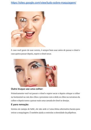https://sites.google.com/view/tudo-sobre-maquiagem/
 
E caso você goste de usar curvex, é sempre bom usar antes de passar o rímel e                                 
caso queira passar depois, espere o rímel secar. 
 
 
Outro truque use uma colher:
Primeiramente você vai passar o rímel e espere secar e depois coloque a colher                           
na horizontal na raiz dos cílios e pressione com o dedo os cílios na curvatura da                               
colher e depois torne a passar mais uma camada de rímel se desejar. 
E para remoção:
Invista em xampu de bebê, ele não arde e é uma ótima alternativa barata para                             
retirar a maquiagem. É também ajuda a controlar a oleosidade da pálpebras. 
 