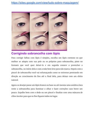 https://sites.google.com/view/tudo-sobre-maquiagem/
 
Corrigindo sobrancelha com lápis
Para corrigir falhas com lápis é simples, escolha um lápis cremoso ou que                         
melhor se adapta com sua pele ou os próprios para sobrancelha, pinte no                         
formato que você quer deixá-la e em seguida comece a preencher a                       
sobrancelha, no início dela e com a mão bem leve para não marca. Depois com o                               
pincel de sobrancelha você vai esfumaçando como se estivesse penteando em                     
direção ao crescimento do fios até o final dela, para deixar com um efeito                           
natural. 
Agora se desejar passe um lápis branco ou base ou até mesmo uma sombra clara                             
rente a sobrancelha para iluminar o olhar e fazer correções caso borre um                         
pouco. Espalhe bem com o dedo ou um pincel e finalize com uma máscara de                             
cílios incolor para que os fios fiquem todos no lugar. 
 