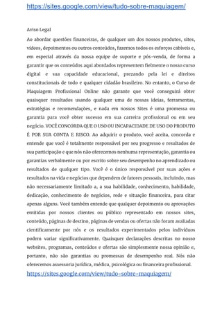 https://sites.google.com/view/tudo-sobre-maquiagem/
Aviso Legal 
Ao abordar questões financeiras, de qualquer um dos nossos produtos, sites,                     
vídeos, depoimentos ou outros conteúdos, fazemos todos os esforços cabíveis e,                     
em especial através da nossa equipe de suporte e pós-venda, de forma a                         
garantir que os conteúdos aqui abordados representem fielmente o nosso curso                     
digital e sua capacidade educacional, prezando pela lei e direitos                   
constitucionais de todo e qualquer cidadão brasileiro. No entanto, o Curso de                       
Maquiagem Profissional Online não garante que você conseguirá obter                 
quaisquer resultados usando qualquer uma de nossas ideias, ferramentas,                 
estratégias e recomendações, e nada em nossos Sites é uma promessa ou                       
garantia para você obter sucesso em sua carreira profissional ou em seu                       
negócio. VOCÊ CONCORDA QUE O USO OU INCAPACIDADE DE USO DO PRODUTO                       
É POR SUA CONTA E RISCO. Ao adquirir o produto, você aceita, concorda e                           
entende que você é totalmente responsável por seu progresso e resultados de                       
sua participação e que nós não oferecemos nenhuma representação, garantia ou                     
garantias verbalmente ou por escrito sobre seu desempenho no aprendizado ou                     
resultados de qualquer tipo. Você é o único responsável por suas ações e                         
resultados na vida e negócios que dependem de fatores pessoais, incluindo, mas                       
não necessariamente limitado a, a sua habilidade, conhecimento, habilidade,                 
dedicação, conhecimento de negócios, rede e situação financeira, para citar                   
apenas alguns. Você também entende que qualquer depoimento ou aprovações                   
emitidas por nossos clientes ou público representado em nossos sites,                   
conteúdo, páginas de destino, páginas de vendas ou ofertas não foram avaliadas                       
cientificamente por nós e os resultados experimentados pelos indivíduos                 
podem variar significativamente. Quaisquer declarações descritas no nosso               
websites, programas, conteúdos e ofertas são simplesmente nossa opinião e,                   
portanto, não são garantias ou promessas de desempenho real. Nós não                     
oferecemos assessoria jurídica, médica, psicológica ou financeira profissional. 
https://sites.google.com/view/tudo-sobre-maquiagem/ 
 