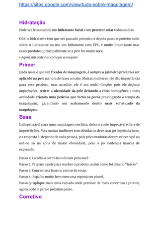https://sites.google.com/view/tudo-sobre-maquiagem/
Hidratação
Pode ser feita usando um ​hidratante facial​ e um ​protetor solar​ todos os dias. 
OBS: o hidratante tem que ser passado primeiro e depois passe o protetor solar                           
sobre o hidratante ou use um hidratante com FPS, é muito importante usar                         
esses produtos, principalmente se a pele for muito​ seca​. 
▸ ​Agora sim podemos começar a maquiar 
Primer
Nada mais é que um fixador de maquiagem​, ​é sempre o primeiro produto a ser                             
aplicado na pele na hora de fazer a make. Muitas mulheres não dão importância                           
para esse produto, mas acredite: ele é um multi-funções pois ele ​disfarça                       
imperfeições​, retirar a ​oleosidade da pele deixando a cútis homogênea e mais                       
aveludada ​criando uma película que fecha os poros ​prolongando o tempo da                       
maquiagem, garantindo um ​acabamento muito mais sofisticado da               
maquiagem. 
Base
Indispensável para uma maquiagem perfeita, deixa o rosto impecável e livre de                       
imperfeições. Mas muitas mulheres tem dúvidas se deve usar pó depois da base,                         
e a resposta é: depende de cada pessoa, pois peles maduras devem evitar o pó ou                               
usá-lo só na zona de maior oleosidade, pois o pó evidencia marcas de                         
expressão. 
Passo 1: Escolha a cor mais indicada para você 
Passo 2: Prepare a pele para receber o produto, assim como foi dita no “início”. 
Passo 3: Concentre a base no centro do rosto. 
Passo 4: Espalhe muito bem com uma esponja ou pincel. 
Passo 5: Aplique mais uma camada onde precisar de mais cobertura e pronto,                         
agora pode ir para o próximo passo. 
Corretivo
 