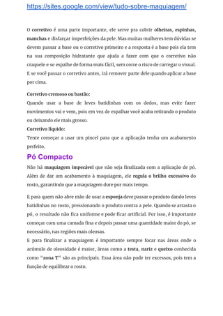 https://sites.google.com/view/tudo-sobre-maquiagem/
O ​corretivo é uma parte importante, ele serve pra cobrir ​olheiras​, espinhas​,                       
manchas e disfarçar imperfeições da pele. Mas muitas mulheres tem dúvidas se                       
devem passar a base ou o corretivo primeiro e a resposta é a base pois ela tem                                 
na sua composição hidratante que ajuda a fazer com que o corretivo não                         
craquele e se espalhe de forma mais fácil, sem corre o risco de carregar o visual.                               
E se você passar o corretivo antes, irá remover parte dele quando aplicar a base                             
por cima. 
Corretivo cremoso ou bastão: 
Quando usar a base de leves batidinhas com os dedos, mas evite fazer                         
movimentos vai e vem, pois em vez de espalhar você acaba retirando o produto                           
ou deixando ele mais grosso. 
Corretivo líquido: 
Tente começar a usar um pincel para que a aplicação tenha um acabamento                         
perfeito. 
Pó Compacto
Não há ​maquiagem impecável que não seja finalizada com a aplicação de pó.                         
Além de dar um acabamento à maquiagem, ele ​regula o brilho excessivo do                         
rosto, garantindo que a maquiagem dure por mais tempo. 
E para quem não abre mão de usar a ​esponja deve passar o produto dando leves                               
batidinhas no rosto, pressionando o produto contra a pele. Quando se arrasta o                         
pó, o resultado não fica uniforme e pode ficar artificial. Por isso, é importante                           
começar com uma camada fina e depois passar uma quantidade maior do pó, se                           
necessário, nas regiões mais oleosas. 
E para finalizar a maquiagem é importante sempre focar nas áreas onde o                         
acúmulo de oleosidade é maior, áreas como a ​testa​, ​nariz e ​queixo conhecida                         
como “​zona T​” são as principais. Essa área não pode ter excessos, pois tem a                             
função de equilibrar o rosto. 
 