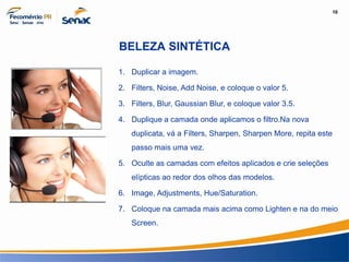 10
Informação e Comunicação
BELEZA SINTÉTICA
1. Duplicar a imagem.
2. Filters, Noise, Add Noise, e coloque o valor 5.
3. Filters, Blur, Gaussian Blur, e coloque valor 3.5.
4. Duplique a camada onde aplicamos o filtro.Na nova
duplicata, vá a Filters, Sharpen, Sharpen More, repita este
passo mais uma vez.
5. Oculte as camadas com efeitos aplicados e crie seleções
elípticas ao redor dos olhos das modelos.
6. Image, Adjustments, Hue/Saturation.
7. Coloque na camada mais acima como Lighten e na do meio
Screen.
 