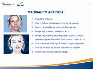 11
Informação e Comunicação
MAQUIAGEM ARTIFICIAL
1. Duplicar a imagem.
2. Usar o Refinar arestas para recortar os cabelos.
3. Com o Healing Brush, retirar sardas e pintas.
4. Image, Adjustments,Levels (Ctrl + L).
5. Image, Adjustments, Hue/Saturation (Ctrl + U). Mova
apenas a opção Saturation. Para dar um pouco de cor.
6. Usar a ferramenta Dodge Tool com um pincel grande.
7. Usar as técnicas de pintura nos olhos na modelo
8. Acrescentar uma imagem ao fundo.
 
