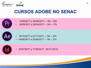13
Informação e Comunicação
CURSOS ADOBE NO SENAC
• 16/10/2017 a 01/11/2017 – 19h – 22h
• 09/08/2017 a 25/08/2017 – 14h – 21h
• 14/08/2017 a 25/08/2017 – 19h – 22h
• 18/09/2017 a 29/04/2017 – 14h – 17h
• 26/07/2017 a 11/08/2017 - 9h15-12h15
 