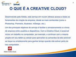2
Informação e Comunicação
O QUE É A CREATIVE CLOUD?
Desenvolvido pela Adobe, este serviço em nuvem oferece acesso a todas as
ferramentas de criação da empresa, desde as mais conhecidas (como o
Photoshop, Premiere, Illustrator, InDesign, etc.).
Um dos principais objetivos do serviço é facilitar o armazenamento e a troca
de arquivos entre usuários e dispositivos. Com a Creative Cloud, é possível
iniciar um trabalho no computador, por exemplo, e continuar com o mesmo
projeto em seu tablet ou celular para aproveitar os comandos da tela sensível
ao toque ou simplesmente para ganhar tempo quando não estiver perto do
seu computador.
 