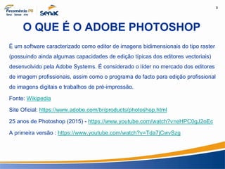 3
Informação e Comunicação
O QUE É O ADOBE PHOTOSHOP
É um software caracterizado como editor de imagens bidimensionais do tipo raster
(possuindo ainda algumas capacidades de edição típicas dos editores vectoriais)
desenvolvido pela Adobe Systems. É considerado o líder no mercado dos editores
de imagem profissionais, assim como o programa de facto para edição profissional
de imagens digitais e trabalhos de pré-impressão.
Fonte: Wikipedia
Site Oficial: https://www.adobe.com/br/products/photoshop.html
25 anos de Photoshop (2015) - https://www.youtube.com/watch?v=eHPC0gJ2oEc
A primeira versão : https://www.youtube.com/watch?v=Tda7jCwvSzg
 