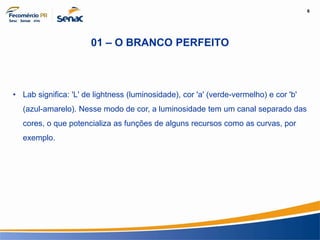 6
Informação e Comunicação
01 – O BRANCO PERFEITO
• Lab significa: 'L' de lightness (luminosidade), cor 'a' (verde-vermelho) e cor 'b'
(azul-amarelo). Nesse modo de cor, a luminosidade tem um canal separado das
cores, o que potencializa as funções de alguns recursos como as curvas, por
exemplo.
 
