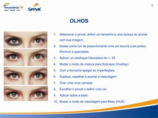 7
Informação e Comunicação
OLHOS
1. Selecionar o pincel, definir um tamanho e uma dureza de acordo
com sua imagem;
2. Deixar como cor de preenchimento uma cor escura (usei preto).
Diminuir a opacidade.
3. Aplicar um desfoque Gaussiano de +- 25
4. Mudar o modo de mistura para Sobrepor (Overlay)
5. Com a borracha apagar as imperfeições.
6. Duplicar, espelhar e acertar a maquiagem.
7. Criar uma nova camada.
8. Escolher o pincel e definir uma cor.
9. Aplicar sobre a base.
10. Mudar a modo de mesclagem para Matiz (HUE)
 