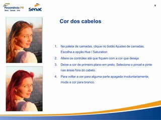 8
Informação e Comunicação
Cor dos cabelos
1. Na paleta de camadas, clique no botão Ajustes de camadas.
Escolha a opção Hue / Saturation
2. Altere os controles até que fiquem com a cor que deseja
3. Deixe a cor de primeiro plano em preto. Selecione o pincel e pinte
nas áreas fora do cabelo
4. Para voltar a cor para alguma parte apagada involuntariamente,
mude a cor para branco.
 