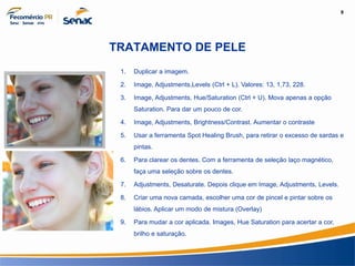 9
Informação e Comunicação
TRATAMENTO DE PELE
1. Duplicar a imagem.
2. Image, Adjustments,Levels (Ctrl + L). Valores: 13, 1,73, 228.
3. Image, Adjustments, Hue/Saturation (Ctrl + U). Mova apenas a opção
Saturation. Para dar um pouco de cor.
4. Image, Adjustments, Brightness/Contrast. Aumentar o contraste
5. Usar a ferramenta Spot Healing Brush, para retirar o excesso de sardas e
pintas.
6. Para clarear os dentes. Com a ferramenta de seleção laço magnético,
faça uma seleção sobre os dentes.
7. Adjustments, Desaturate. Depois clique em Image, Adjustments, Levels.
8. Criar uma nova camada, escolher uma cor de pincel e pintar sobre os
lábios. Aplicar um modo de mistura (Overlay)
9. Para mudar a cor aplicada. Images, Hue Saturation para acertar a cor,
brilho e saturação.
 
