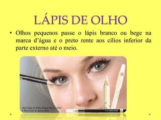 LÁPIS DE OLHO
• Olhos pequenos passe o lápis branco ou bege na
marca d’água e o preto rente aos cílios inferior da
parte externo até o meio.
 