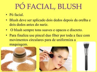 PÓ FACIAL, BLUSH
• Pó facial.
• Blush deve ser aplicado dois dedos depois da orelha e
dois dedos antes do nariz.
• O blush sempre tons suaves e opacos e discreto.
• Para finaliza use pincel duo fiber por toda a face com
movimentos circulares para de uniformiza a
maquiagem.
 