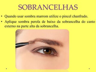 SOBRANCELHAS
• Quando usar sombra marrom utilize o pincel chanfrado.
• Aplique sombra perola de baixo da sobrancelha do canto
externo na parte alta da sobrancelha.
 