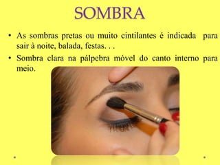 SOMBRA
• As sombras pretas ou muito cintilantes é indicada para
sair à noite, balada, festas. . .
• Sombra clara na pálpebra móvel do canto interno para
meio.
 