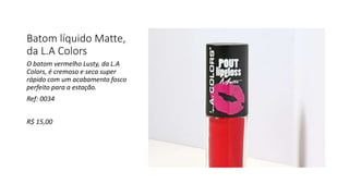 Batom líquido Matte,
da L.A Colors
O batom vermelho Lusty, da L.A
Colors, é cremoso e seca super
rápido com um acabamento fosco
perfeito para a estação.
Ref: 0034
R$ 15,00
 