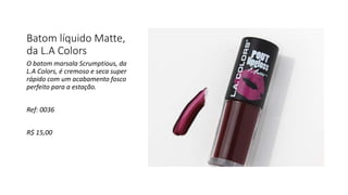 Batom líquido Matte,
da L.A Colors
O batom marsala Scrumptious, da
L.A Colors, é cremoso e seca super
rápido com um acabamento fosco
perfeito para a estação.
Ref: 0036
R$ 15,00
 