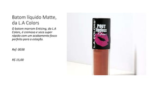 Batom líquido Matte,
da L.A Colors
O batom marrom Enticing, da L.A
Colors, é cremoso e seca super
rápido com um acabamento fosco
perfeito para a estação.
Ref: 0038
R$ 15,00
 