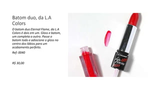 Batom duo, da L.A
Colors
O batom duo Eternal Flame, da L.A
Colors é dois em um. Gloss e batom,
um completa o outro. Passe o
batom todo e adiocione o gloss no
centro dos lábios para um
acabamento perfeito.
Ref: 0040
R$ 30,00
 