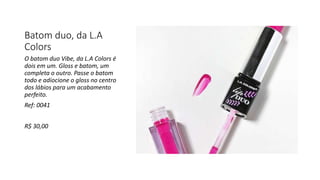 Batom duo, da L.A
Colors
O batom duo Vibe, da L.A Colors é
dois em um. Gloss e batom, um
completa o outro. Passe o batom
todo e adiocione o gloss no centro
dos lábios para um acabamento
perfeito.
Ref: 0041
R$ 30,00
 