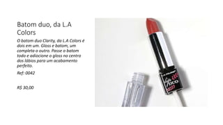 Batom duo, da L.A
Colors
O batom duo Clarity, da L.A Colors é
dois em um. Gloss e batom, um
completa o outro. Passe o batom
todo e adiocione o gloss no centro
dos lábios para um acabamento
perfeito.
Ref: 0042
R$ 30,00
 