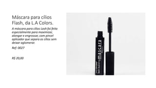 Máscara para cílios
Flash, da L.A Colors.
A máscara para cílios Lash foi feita
especialmente para maximizar,
alongar e engrossar, com pincel
aplicador que separa os cílios sem
deixar aglomerar.
Ref: 0027
R$ 20,00
 