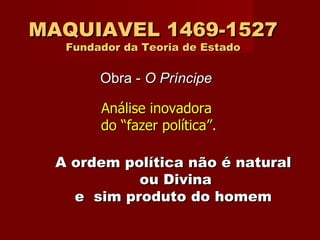 MAQUIAVEL 1469-1527 Fundador da Teoria de Estado Análise inovadora  do “fazer política”. Obra -  O Príncipe A   ordem política não é natural  ou Divina e  sim produto do homem   