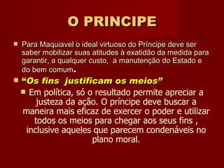 O PRINCIPE Para Maquiavel o ideal virtuoso do Príncipe deve ser saber mobilizar suas atitudes à exatidão da medida para garantir, a qualquer custo,  a manutenção do Estado e  do bem comum . “ Os fins  justificam os meios”   Em política, só o resultado permite apreciar a justeza da ação. O príncipe deve buscar a maneira mais eficaz de exercer o poder e utilizar todos os meios para chegar aos seus fins , inclusive aqueles que parecem condenáveis no plano moral. 