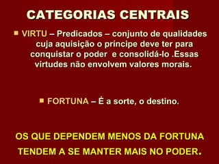 CATEGORIAS CENTRAIS   VIRTU  –  Predicados – conjunto de qualidades cuja aquisição o príncipe deve ter para conquistar o poder  e consolidá-lo .Essas virtudes não envolvem valores morais.  FORTUNA  –  É a sorte, o destino .  OS QUE DEPENDEM MENOS DA FORTUNA TENDEM A SE MANTER MAIS NO PODER . 