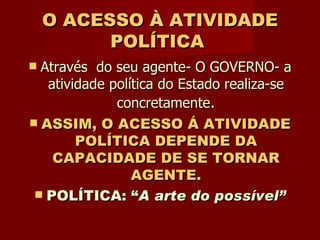 O ACESSO À ATIVIDADE POLÍTICA   Através  do seu agente- O GOVERNO- a atividade política do Estado realiza-se concretamente . ASSIM, O ACESSO Á ATIVIDADE POLÍTICA DEPENDE DA CAPACIDADE DE SE TORNAR AGENTE. POLÍTICA: “ A arte do possível” 