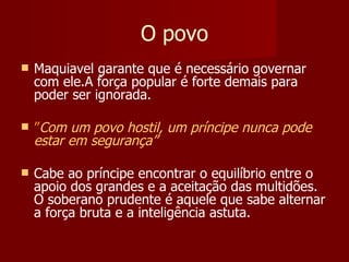O povo Maquiavel garante que é necessário governar com ele.A força popular é forte demais para poder ser ignorada. ” Com um povo hostil, um príncipe nunca pode estar em segurança” Cabe ao príncipe encontrar o equilíbrio entre o apoio dos grandes e a aceitação das multidões. O soberano prudente é aquele que sabe alternar a força bruta e a inteligência astuta. 