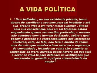 A VIDA POLÍTICA   “  Se o indivíduo , na sua existência privada, tem o direito de sacrificar o seu bem pessoal imediato e até sua ´própria vida a um valor moral superior , ditado pela sua consciência, pois em tal hipótese estará empenhando apenas seu destino particular, o mesmo não acontece com o homem de Estado , sobre o qual pesam a pressão e a responsabilidade dos interesses coletivos; este, de fato, não terá o direito de tomar uma decisão que envolva o bem estar ou a segurança da comunidade , levando em conta tão somente as exigências da moral privada; casos haverá em que terá o dever de violá-la para defender as instituições que representa ou garantir a própria sobrevivência da nação.” 