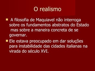 O realismo A filosofia de Maquiavel não interroga sobre os fundamentos abstratos do Estado  mas sobre a maneira concreta de se governar.  Ele estava preocupado em dar soluções para instabilidade das cidades italianas na virada do século XVI. 
