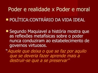 Poder e realidade x Poder e moral POLÍTICA:CONTRÁRIO DA VIDA IDEAL Segundo Maquiavel a história mostra que as reflexões metafísicas sobre o poder nunca conduziram ao estabelecimento de governos virtuosos. “ Aquele que deixa o que se faz por aquilo que se deveria fazer aprende mais a destruir-se que a se preservar” 