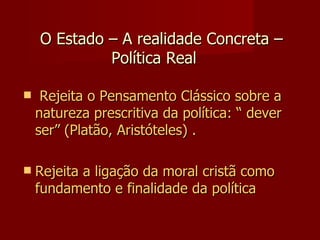   O Estado – A realidade Concreta –  Política Real  Rejeita o Pensamento Clássico sobre a natureza prescritiva da política: “ dever ser” (Platão, Aristóteles) . Rejeita a ligação da moral cristã como fundamento e finalidade da política 