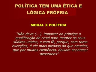 POLÍTICA TEM UMA ÉTICA E LÓGICA PRÓPRIA   MORAL X POLÍTICA “ Não deve (...)  importar ao príncipe a qualificação de cruel para manter os seus súditos unidos, e com fé, porque, com raras exceções, é ele mais piedoso do que aqueles, que por muitas clemência, deixam acontecer desordens”  