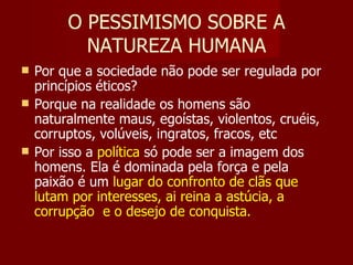 O PESSIMISMO SOBRE A NATUREZA HUMANA Por que a sociedade não pode ser regulada por princípios éticos? Porque na realidade os homens são naturalmente maus, egoístas, violentos, cruéis, corruptos, volúveis, ingratos, fracos, etc Por isso a  política  só pode ser a imagem dos homens. Ela é dominada pela força e pela paixão é um  lugar do confronto de clãs que lutam por interesses, ai reina a astúcia, a corrupção  e o desejo de conquista. 