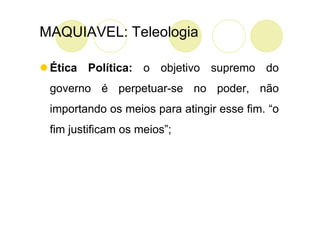 MAQUIAVEL: Teleologia

 Ética Política: o objetivo supremo do
 governo é perpetuar-se no poder, não
 importando os meios para atingir esse fim. “o
 fim justificam os meios”;
 