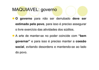 MAQUIAVEL: governo
 O governo para não ser derrubado deve ser
 estimado pelo povo, para isso é preciso assegurar
 o livre exercício das atividades dos súditos.

 A arte de manter-se no poder coincide com “bem
 governar” e para isso é preciso manter a coesão
 social, evitando desordens e mantendo-se ao lado
 do povo.
 