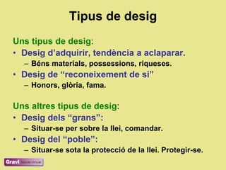 Tipus de desig
Uns tipus de desig:
• Desig d’adquirir, tendència a aclaparar.
  – Béns materials, possessions, riqueses.
• Desig de “reconeixement de si”
  – Honors, glòria, fama.

Uns altres tipus de desig:
• Desig dels “grans”:
  – Situar-se per sobre la llei, comandar.
• Desig del “poble”:
  – Situar-se sota la protecció de la llei. Protegir-se.
 