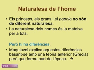 Naturalesa de l’home
• Els prínceps, els grans i el popolo no són
  de diferent naturalesa.
• La naturalesa dels homes és la mateixa
  per a tots.

  Però hi ha diferències.
• Maquiavel explica aquestes diferències
  basant-se amb una teoria anterior (Grècia)
  però que forma part de l‘època. 
 