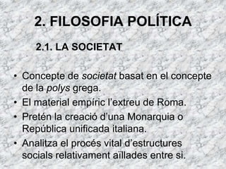 2. FILOSOFIA POLÍTICA
    2.1. LA SOCIETAT

• Concepte de societat basat en el concepte
  de la polys grega.
• El material empíric l‘extreu de Roma.
• Pretén la creació d‘una Monarquia o
  República unificada italiana.
• Analitza el procés vital d‘estructures
  socials relativament aïllades entre si.
 
