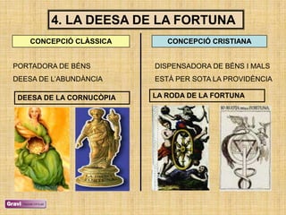 4. LA DEESA DE LA FORTUNA
    CONCEPCIÓ CLÀSSICA       CONCEPCIÓ CRISTIANA


PORTADORA DE BÉNS         DISPENSADORA DE BÉNS I MALS
DEESA DE L‘ABUNDÀNCIA     ESTÀ PER SOTA LA PROVIDÈNCIA

 DEESA DE LA CORNUCÒPIA   LA RODA DE LA FORTUNA
 