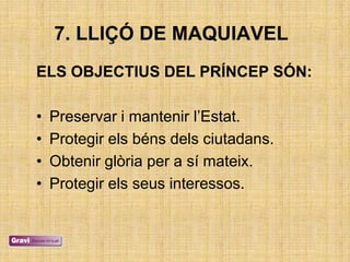 7. LLIÇÓ DE MAQUIAVEL
ELS OBJECTIUS DEL PRÍNCEP SÓN:

•   Preservar i mantenir l‘Estat.
•   Protegir els béns dels ciutadans.
•   Obtenir glòria per a sí mateix.
•   Protegir els seus interessos.
 
