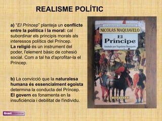 REALISME POLÍTIC

a) ―EI Príncep‖ planteja un conflicte
entre la política i la moral: cal
subordinar els principis morals als
interessos polítics del Príncep.
La religió és un instrument del
poder, l'element bàsic de cohesió
social. Com a tal ha d'aprofitar-la el
Príncep.


b) La convicció que la naturalesa
humana és essencialment egoista
determina la conducta del Príncep.
El govern es fonamenta en la
insuficiència i debilitat de l'individu.
 
